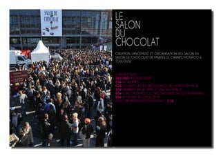 LE
SALON
DU
CHOCOLAT
CRÉATION, LANCEMENT ET ORGANISATION DES SALON DU
SALON DU CHOCOLAT DE MARSEILLE, CANNES, MONACO &
TOULOUSE.
CHIFFRES CLÉS
286 000 VISITEURS DONT
59% DE FEMMES
62% DES VISITEURS EN PROVENANCE DE LA RÉGION PACA
35% VIENNENT ENTRE AMIS ET 29% EN FAMILLE
97% SONT SATISFAITS OU TRÈS SATISFAITS DE CET ÉVÉNEMENT
93% ACHÈTENT DU CHOCOLAT
AVEC UN PANIER MOYEN D’ACHAT : 51€
 