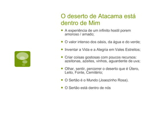 O deserto de Atacama está dentro de Mim A experiência de um infinito hostil porem amoroso / amado; O valor intenso dos oásis, da água e do verde; Inventar a Vida e a Alegria em Vales Estreitos; Criar coisas gostosas com poucos recursos: azeitonas, azeites, vinhos, aguardente de uva; Olhar, sentir, percorrer o deserto que é Útero, Leito, Fonte, Cemitério; O Sertão é o Mundo (Joaozinho Rosa). O Sertão está dentro de nós 