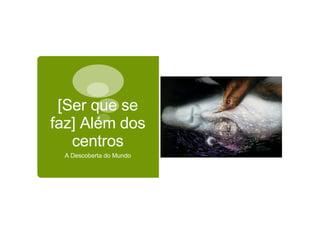 [Ser que se faz] Além dos centros A Descoberta do Mundo 