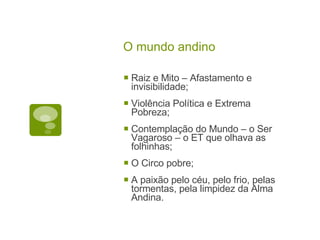 O mundo andino Raiz e Mito  –  Afastamento e invisibilidade; Violência Política e Extrema Pobreza; Contemplação do Mundo  –  o Ser Vagaroso  –  o ET que olhava as folhinhas; O Circo pobre; A paixão pelo céu, pelo frio, pelas tormentas, pela limpidez da Alma Andina. 