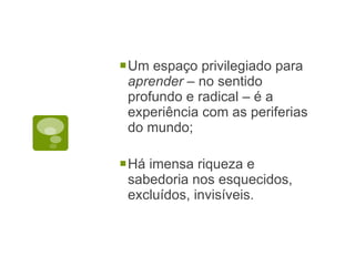 Um espaço privilegiado para  aprender  – no sentido profundo e radical – é a experiência com as periferias do mundo; Há imensa riqueza e sabedoria nos esquecidos, excluídos, invisíveis. 