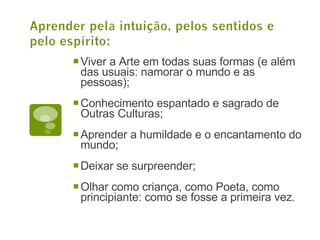 Viver a Arte em todas suas formas (e além das usuais: namorar o mundo e as pessoas); Conhecimento espantado e sagrado de Outras Culturas; Aprender a humildade e o encantamento do mundo; Deixar se surpreender; Olhar como criança, como Poeta, como principiante: como se fosse a primeira vez. 