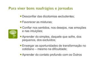 Desconfiar das dicotomias excludentes; Favorecer as misturas; Confiar nos sentidos, nos desejos, nas emoções e nas intuições; Aprender do simples, daquele que sofre, dos pequenos, dos excluídos; Enxergar as oportunidades de transformação no cotidiano – mesmo na dificuldade; Aprender do contato profundo com os Outros 