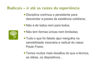 Disciplina contínua e persistente para desvendar a poesia da existência cotidiana; Não é de todos nem para todos; Não tem formas únicas nem limitadas; Tudo o que foi falado aqui mergulha na sensibilidade visionária e radical do nosso Paulo Freire; Temos muitos mais desafios do que a técnica, as idéias, os dispositivos... 