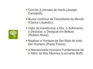 Convite à Jornada do Herói (Joseph Campbell); Busca contínua da Descoberta do Mundo (Clarice Lispector); Valor de transformar a Dor, o Sofrimento, o Descaso, o Desigual em Beleza (Rubem Alves); Realizar a Vontade de Ser Mais de todo Ser Humano (Paulo Freire); A Necessidade Humana Fundamental de Ir Além de Nós Mesmos (Leonardo Boff); 