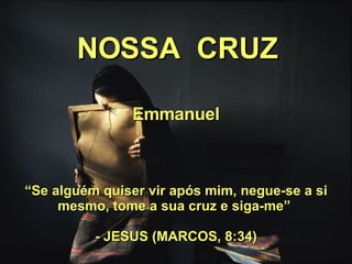 NOSSA  CRUZ Emmanuel “ Se alguém quiser vir após mim, negue-se a si mesmo, tome a sua cruz e siga-me”  - JESUS (MARCOS, 8:34) 