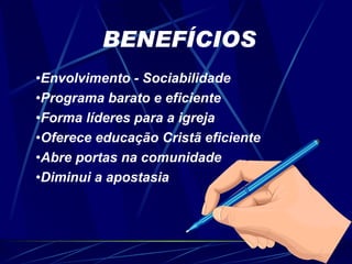 BENEFÍCIOS Envolvimento - Sociabilidade  Programa barato e eficiente Forma líderes para a igreja Oferece educação Cristã eficiente Abre portas na comunidade Diminui a apostasia 