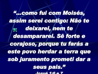 “… como fui com Moisés, assim serei contigo: Não te deixarei, nem te desampararei. Sê forte e corajoso, porque tu farás a este povo herdar a terra que sob juramento prometi dar a seus pais.” Josué 1:6 e 7 