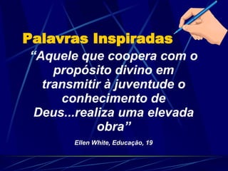 “ Aquele que coopera com o propósito divino em transmitir à juventude o conhecimento de Deus...realiza uma elevada obra” Ellen White, Educação, 19 Palavras Inspiradas 