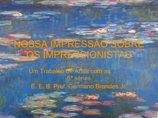 NOSSA IMPRESSÃO SOBRE OS IMPRESSIONISTAS Um Trabalho de Artes com as  6ª séries E. E. B. Pref. Germano Brandes Jr. 
