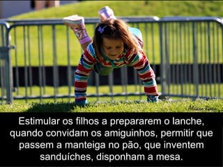 Estimular os filhos a prepararem o lanche, quando convidam os amiguinhos, permitir que passem a manteiga no pão, que inventem sanduíches, disponham a mesa. 