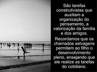 São tarefas construtivistas que auxiliam a organização do pensamento, a valorização da família e dos amigos. Recordamos que os chamados selvagens permitem ao filho o desenvolvimento pleno, ensejando que ele realize as tarefas do cotidiano. 