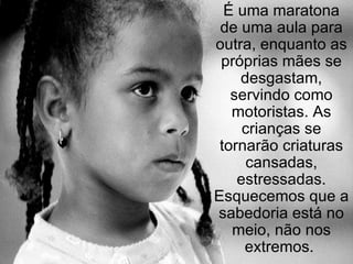 É uma maratona de uma aula para outra, enquanto as próprias mães se desgastam, servindo como motoristas. As crianças se tornarão criaturas cansadas, estressadas. Esquecemos que a sabedoria está no meio, não nos extremos.  
