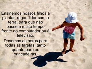 Ensinemos nossos filhos a plantar, regar, lidar com a terra, para que não passem muito tempo frente ao computador ou à televisão. Dosemos as horas para todas as tarefas, tanto quanto para as brincadeiras. 