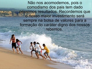 Não nos acomodemos, pois o comodismo dos pais tem dado péssimos resultados. Recordemos que o nosso maior investimento será sempre na bolsa de valores para a formação do caráter digno dos nossos rebentos.  