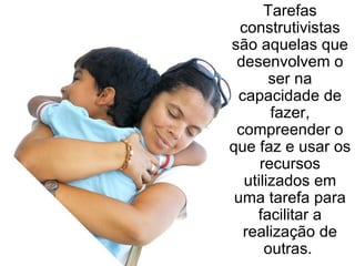 Tarefas construtivistas são aquelas que desenvolvem o ser na capacidade de fazer, compreender o que faz e usar os recursos utilizados em uma tarefa para facilitar a realização de outras.  