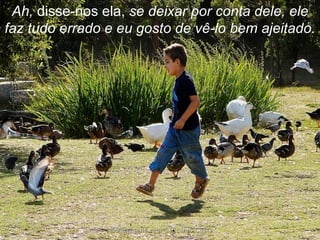 Ah,  disse-nos ela,  se deixar por conta dele, ele faz tudo errado e eu gosto de vê-lo bem ajeitado. 