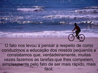 O fato nos levou a pensar a respeito de como conduzimos a educação dos nossos pequenos e constatamos que, verdadeiramente, muitas vezes fazemos as tarefas que lhes competem, simplesmente pelo fato de ser mais rápido, mais fácil. 