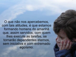 O que não nos apercebemos, com tais atitudes, é que estamos formando homens do amanhã que, assim servidos, com quem lhes execute as tarefas, se tornarão dependentes eternos, sem iniciativa e com extremado egoísmo. 