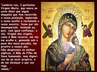 “ Lembrai-vos, ó puríssima Virgem Maria, que nunca se ouviu dizer que algum daqueles que tem recorrido a vossa proteção, implorado o vosso auxílio e reclamado o vosso socorro, fosse por vós desamparado. Animado eu, pois, com igual confiança, a vós, Virgem das virgens, como à Mãe recorro, em vós me acolho e, gemendo sob o peso dos meus pecados, me prostro a vossos pés. Não desprezeis as minhas súplicas, ó Mãe do Filho de Deus humanado, mas dignai-vos de as ouvir propícia, e de me alcançar o que vos rogo.  Amém.” 