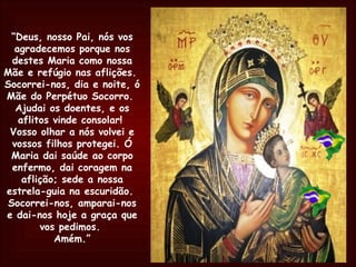 “ Deus, nosso Pai, nós vos agradecemos porque nos destes Maria como nossa Mãe e refúgio nas aflições.  Socorrei-nos, dia e noite, ó Mãe do Perpétuo Socorro.  Ajudai os doentes, e os aflitos vinde consolar!  Vosso olhar a nós volvei e vossos filhos protegei. Ó Maria dai saúde ao corpo enfermo, dai coragem na aflição; sede a nossa estrela-guia na escuridão.  Socorrei-nos, amparai-nos e dai-nos hoje a graça que vos pedimos.  Amém.” 
