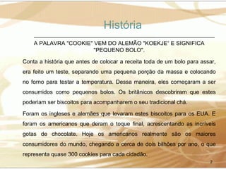 História
A PALAVRA "COOKIE" VEM DO ALEMÃO "KOEKJE“ E SIGNIFICA
"PEQUENO BOLO".
Conta a história que antes de colocar a receita toda de um bolo para assar,
era feito um teste, separando uma pequena porção da massa e colocando
no forno para testar a temperatura. Dessa maneira, eles começaram a ser
consumidos como pequenos bolos. Os britânicos descobriram que estes
poderiam ser biscoitos para acompanharem o seu tradicional chá.
Foram os ingleses e alemães que levaram estes biscoitos para os EUA. E
foram os americanos que deram o toque final, acrescentando as incríveis
gotas de chocolate. Hoje os americanos realmente são os maiores
consumidores do mundo, chegando a cerca de dois bilhões por ano, o que
representa quase 300 cookies para cada cidadão.
2

 