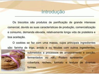 Introdução
Os biscoitos são produtos de panificação de grande interesse
comercial, devido as suas características de produção, comercialização
e consumo, demanda elevada, relativamente longa vida de prateleira e
boa aceitação.
O cookies se faz com uma massa, cujos principais ingredientes
são: farinha de trigo, amido e ou féculas com outros ingredientes,
submetidos a processos de amassamento e cocção,
fermentados ou não. Podem apresentar
cobertura, recheio, formato e textura de diversas
formas.
3

 