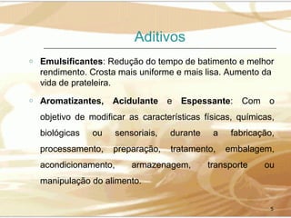 Aditivos
o

Emulsificantes: Redução do tempo de batimento e melhor
rendimento. Crosta mais uniforme e mais lisa. Aumento da
vida de prateleira.

o

Aromatizantes,

Acidulante

e

Espessante:

Com

o

objetivo de modificar as características físicas, químicas,
biológicas

ou

processamento,

sensoriais,

durante

a

fabricação,

preparação,

tratamento,

embalagem,

acondicionamento,

armazenagem,

transporte

ou

manipulação do alimento.
5

 