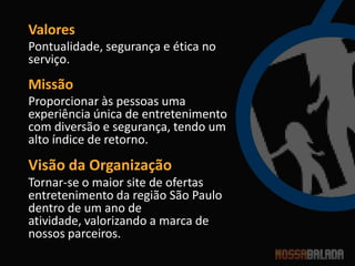 Valores
Pontualidade, segurança e ética no
serviço.
Missão
Proporcionar às pessoas uma
experiência única de entretenimento
com diversão e segurança, tendo um
alto índice de retorno.
Visão da Organização
Tornar-se o maior site de ofertas
entretenimento da região São Paulo
dentro de um ano de
atividade, valorizando a marca de
nossos parceiros.
 