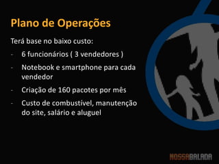 Plano de Operações
Terá base no baixo custo:
-   6 funcionários ( 3 vendedores )
-   Notebook e smartphone para cada
    vendedor
-   Criação de 160 pacotes por mês
-   Custo de combustível, manutenção
    do site, salário e aluguel
 