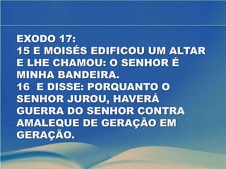 EXODO 17:
15 E MOISÉS EDIFICOU UM ALTAR
E LHE CHAMOU: O SENHOR É
MINHA BANDEIRA.
16 E DISSE: PORQUANTO O
SENHOR JUROU, HAVERÁ
GUERRA DO SENHOR CONTRA
AMALEQUE DE GERAÇÃO EM
GERAÇÃO.
 