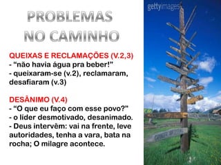 QUEIXAS E RECLAMAÇÕES (V.2,3)
- “não havia água pra beber!”
- queixaram-se (v.2), reclamaram,
desafiaram (v.3)

DESÂNIMO (V.4)
- “O que eu faço com esse povo?”
- o líder desmotivado, desanimado.
- Deus intervêm: vai na frente, leve
autoridades, tenha a vara, bata na
rocha; O milagre acontece.
 