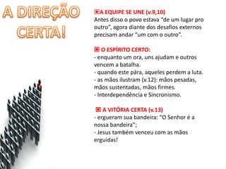 A EQUIPE SE UNE (v.9,10)
Antes disso o povo estava “de um lugar pro
outro”, agora diante dos desafios externos
precisam andar “um com o outro”.

 O ESPÍRITO CERTO:
- enquanto um ora, uns ajudam e outros
vencem a batalha.
- quando este pára, aqueles perdem a luta.
- as mãos ilustram (v.12): mãos pesadas,
mãos sustentadas, mãos firmes.
- Interdependência e Sincronismo.

  A VITÓRIA CERTA (v.13)
- ergueram sua bandeira: “O Senhor é a
nossa bandeira”;
- Jesus também venceu com as mãos
erguidas!
 