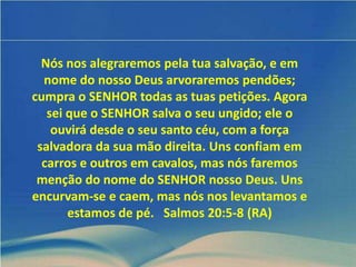 Nós nos alegraremos pela tua salvação, e em
  nome do nosso Deus arvoraremos pendões;
cumpra o SENHOR todas as tuas petições. Agora
   sei que o SENHOR salva o seu ungido; ele o
    ouvirá desde o seu santo céu, com a força
 salvadora da sua mão direita. Uns confiam em
  carros e outros em cavalos, mas nós faremos
 menção do nome do SENHOR nosso Deus. Uns
encurvam-se e caem, mas nós nos levantamos e
       estamos de pé. Salmos 20:5-8 (RA)
 