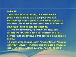 Isaias 62:
10 Moradores de Jerusalém, saiam da cidade e
preparem o caminho para o seu povo que está
voltando. Aplanem a estrada, tirem todas as pedras e
levantem uma bandeira como sinal para que todos os
povos saibam o que está acontecendo.
11 Pelo mundo inteiro, o SENHOR anunciou esta
mensagem: “Digam ao povo de Jerusalém que o seu
Salvador está chegando. Ele traz consigo o povo que ele
salvou.”
12 Vocês serão chamados de “Povo Santo”, o “Povo que
o SENHOR Salvou”. Jerusalém será chamada de “Aquela
que Deus Ama”, “Cidade que Deus não Abandonou”.
 