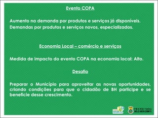 Evento COPA
Aumento na demanda por produtos e serviços já disponíveis.
Demandas por produtos e serviços novos, especializados.
Economia Local – comércio e serviços
Medida de impacto do evento COPA na economia local: Alto.
Desafio
Preparar o Município para aproveitar as novas oportunidades,
criando condições para que o cidadão de BH participe e se
beneficie desse crescimento.
 