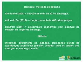 Horizonte: mercado de trabalho
Alemanha (2006) = criação de mais de 50 mil empregos.
África do Sul (2010) = criação de mais de 400 mil empregos.
Brasil/BH (2014) = crescimento econômico com abertura de
milhares de vagas de emprego.
Método
Investindo diretamente no cidadão, oferecendo cursos de
qualificação profissional gratuitos voltados para os setores que
mais geram empregos em BH.
 