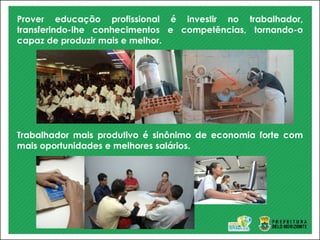 Prover educação profissional é investir no trabalhador,
transferindo-lhe conhecimentos e competências, tornando-o
capaz de produzir mais e melhor.
Trabalhador mais produtivo é sinônimo de economia forte com
mais oportunidades e melhores salários.
 