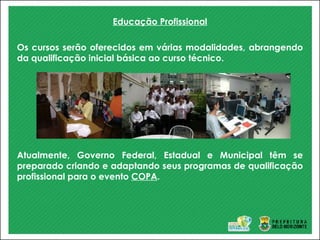 Educação Profissional
Os cursos serão oferecidos em várias modalidades, abrangendo
da qualificação inicial básica ao curso técnico.
Atualmente, Governo Federal, Estadual e Municipal têm se
preparado criando e adaptando seus programas de qualificação
profissional para o evento COPA.
 
