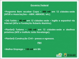 Governo Federal
•Programa Bem receber Copa – 300 mil em 12 cidades-sede
(MTUR e Associações – ABIH; ABRASEL; etc).
•Olá Turista – 80 mil em 12 cidades-sede – inglês e espanhol via
internet (MTur e Fundação Roberto Marinho).
•PlanSeQ Turismo – 150 mil em 12 cidades-sede e destinos
próximos (MTE e Instituto João Havelange).
•PlanSeQ Construção Civil – presos e egressos.
PBH
•Melhor Emprego – 150 mil em BH.
 