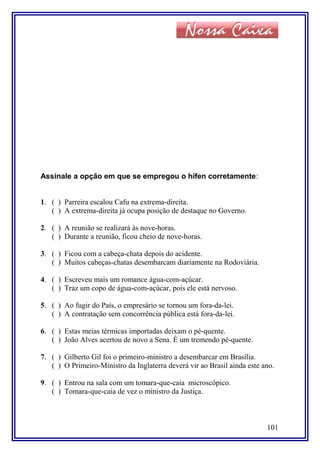 Assinale a opção em que se empregou o hífen corretamente:
1. ( ) Parreira escalou Cafu na extrema-direita.
( ) A extrema-direita já ocupa posição de destaque no Governo.
2. ( ) A reunião se realizará às nove-horas.
( ) Durante a reunião, ficou cheio de nove-horas.
3. ( ) Ficou com a cabeça-chata depois do acidente.
( ) Muitos cabeças-chatas desembarcam diariamente na Rodoviária.
4. ( ) Escreveu mais um romance água-com-açúcar.
( ) Traz um copo de água-com-açúcar, pois ele está nervoso.
5. ( ) Ao fugir do País, o empresário se tornou um fora-da-lei.
( ) A contratação sem concorrência pública está fora-da-lei.
6. ( ) Estas meias térmicas importadas deixam o pé-quente.
( ) João Alves acertou de novo a Sena. É um tremendo pé-quente.
7. ( ) Gilberto Gil foi o primeiro-ministro a desembarcar em Brasília.
( ) O Primeiro-Ministro da Inglaterra deverá vir ao Brasil ainda este ano.
9. ( ) Entrou na sala com um tomara-que-caia microscópico.
( ) Tomara-que-caia de vez o ministro da Justiça.
101
 