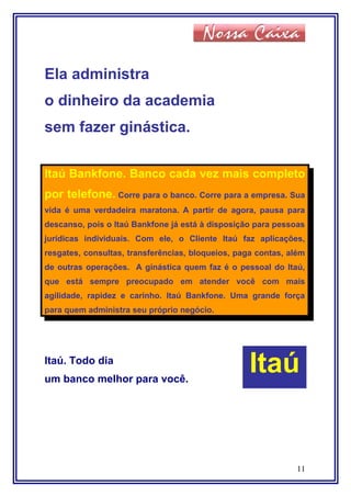 Ela administra
o dinheiro da academia
sem fazer ginástica.
Itaú Bankfone. Banco cada vez mais completo
por telefone. Corre para o banco. Corre para a empresa. Sua
vida é uma verdadeira maratona. A partir de agora, pausa para
descanso, pois o Itaú Bankfone já está à disposição para pessoas
jurídicas individuais. Com ele, o Cliente Itaú faz aplicações,
resgates, consultas, transferências, bloqueios, paga contas, além
de outras operações. A ginástica quem faz é o pessoal do Itaú,
que está sempre preocupado em atender você com mais
agilidade, rapidez e carinho. Itaú Bankfone. Uma grande força
para quem administra seu próprio negócio.
Itaú. Todo dia
um banco melhor para você.
11
Itaú
 