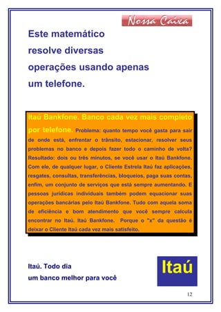 Este matemático
resolve diversas
operações usando apenas
um telefone.
Itaú Bankfone. Banco cada vez mais completo
por telefone. Problema: quanto tempo você gasta para sair
de onde está, enfrentar o trânsito, estacionar, resolver seus
problemas no banco e depois fazer todo o caminho de volta?
Resultado: dois ou três minutos, se você usar o Itaú Bankfone.
Com ele, de qualquer lugar, o Cliente Estrela Itaú faz aplicações,
resgates, consultas, transferências, bloqueios, paga suas contas,
enfim, um conjunto de serviços que está sempre aumentando. E
pessoas jurídicas individuais também podem equacionar suas
operações bancárias pelo Itaú Bankfone. Tudo com aquela soma
de eficiência e bom atendimento que você sempre calcula
encontrar no Itaú. Itaú Bankfone. Porque o "x" da questão é
deixar o Cliente Itaú cada vez mais satisfeito.
Itaú. Todo dia
um banco melhor para você
12
Itaú
 