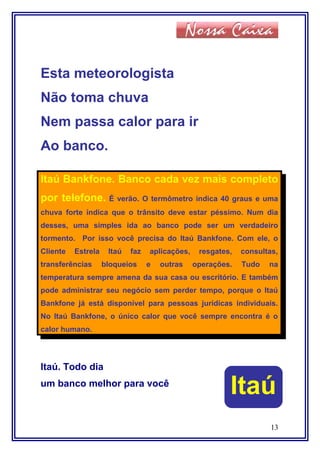 Esta meteorologista
Não toma chuva
Nem passa calor para ir
Ao banco.
Itaú Bankfone. Banco cada vez mais completo
por telefone. É verão. O termômetro indica 40 graus e uma
chuva forte indica que o trânsito deve estar péssimo. Num dia
desses, uma simples ida ao banco pode ser um verdadeiro
tormento. Por isso você precisa do Itaú Bankfone. Com ele, o
Cliente Estrela Itaú faz aplicações, resgates, consultas,
transferências bloqueios e outras operações. Tudo na
temperatura sempre amena da sua casa ou escritório. E também
pode administrar seu negócio sem perder tempo, porque o Itaú
Bankfone já está disponível para pessoas jurídicas individuais.
No Itaú Bankfone, o único calor que você sempre encontra é o
calor humano.
Itaú. Todo dia
um banco melhor para você
13
Itaú
 