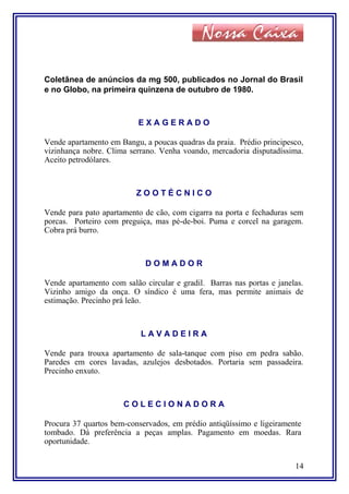 Coletânea de anúncios da mg 500, publicados no Jornal do Brasil
e no Globo, na primeira quinzena de outubro de 1980.
E X A G E R A D O
Vende apartamento em Bangu, a poucas quadras da praia. Prédio principesco,
vizinhança nobre. Clima serrano. Venha voando, mercadoria disputadíssima.
Aceito petrodólares.
Z O O T É C N I C O
Vende para pato apartamento de cão, com cigarra na porta e fechaduras sem
porcas. Porteiro com preguiça, mas pé-de-boi. Puma e corcel na garagem.
Cobra prá burro.
D O M A D O R
Vende apartamento com salão circular e gradil. Barras nas portas e janelas.
Vizinho amigo da onça. O síndico é uma fera, mas permite animais de
estimação. Precinho prá leão.
L A V A D E I R A
Vende para trouxa apartamento de sala-tanque com piso em pedra sabão.
Paredes em cores lavadas, azulejos desbotados. Portaria sem passadeira.
Precinho enxuto.
C O L E C I O N A D O R A
Procura 37 quartos bem-conservados, em prédio antiqüíssimo e ligeiramente
tombado. Dá preferência a peças amplas. Pagamento em moedas. Rara
oportunidade.
14
 