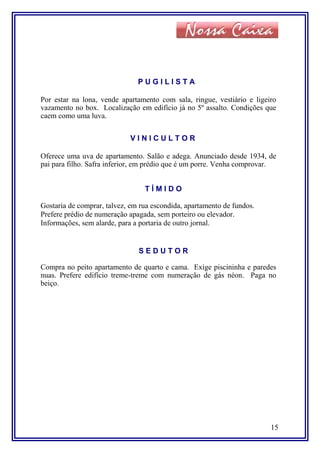 P U G I L I S T A
Por estar na lona, vende apartamento com sala, ringue, vestiário e ligeiro
vazamento no box. Localização em edifício já no 5º assalto. Condições que
caem como uma luva.
V I N I C U L T O R
Oferece uma uva de apartamento. Salão e adega. Anunciado desde 1934, de
pai para filho. Safra inferior, em prédio que é um porre. Venha comprovar.
T Í M I D O
Gostaria de comprar, talvez, em rua escondida, apartamento de fundos.
Prefere prédio de numeração apagada, sem porteiro ou elevador.
Informações, sem alarde, para a portaria de outro jornal.
S E D U T O R
Compra no peito apartamento de quarto e cama. Exige piscininha e paredes
nuas. Prefere edifício treme-treme com numeração de gás néon. Paga no
beiço.
15
 