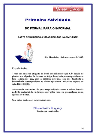 Primeira Atividade
DO FORMAL PARA O INFORMAL
CARTA DE UM BANCO A UM AGRICULTOR INADIMPLENTE
Rio Mansinho, 10 de novembro de 2005.
Prezado Senhor,
Tendo em vista ter chegado ao nosso conhecimento que V.Sª deixou de
plantar um alqueire da lavoura de trigo financiado pelo empréstimo em
tela, solicitamos que, com a máxima urgência, seja-nos devolvida a
importância correspondente ao não-cumprimento do plano orçado, ou
seja, R$ 21.000,00.
Alertamo-lo, outrossim, de que irregularidades como a acima descrita
poderão prejudicá-lo em futuras operações com esta ou qualquer outra
agência do Banco.
Sem outro particular, subscrevemo-nos.
Nilson Kotler Bragança
Carteira agrícola
16
 