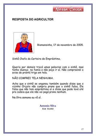 RESPOSTA DO AGRICULTOR
Riomansinho, 17 de novembro de 2005.
Sinhô Chefe da Carteira de Empréstimo,
Queria por demais trocá umas palavras com o sinhô, mas
tenho duença na famía e não poço ir aí. Não compreendi o
aviso de prantá trigo em tela.
NÃO COMPREI TELA NENHUMA.
Acho que o sinhô se enganou também quando disse que o
vizinho Orçato não cumpriu prano que o sinhô falou. Ele
falou que não tem empréstimo aí e disse que pode levá até
pra cadeia que ele não vai pagá prano nenhum.
Na ôtra semana eu vô aí.
Antonio Silva
Sim Sinhô
17
 