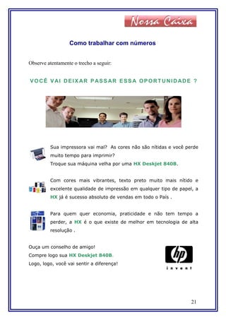 Como trabalhar com números
Observe atentamente o trecho a seguir:
VOCÊ VAI DEIX AR P ASS AR ESS A OPORTUNIDADE ?
Sua impressora vai mal? As cores não são nítidas e você perde
muito tempo para imprimir?
Troque sua máquina velha por uma HX Deskjet 840B.
Com cores mais vibrantes, texto preto muito mais nítido e
excelente qualidade de impressão em qualquer tipo de papel, a
HX já é sucesso absoluto de vendas em todo o País .
Para quem quer economia, praticidade e não tem tempo a
perder, a HX é o que existe de melhor em tecnologia de alta
resolução .
Ouça um conselho de amigo!
Compre logo sua HX Deskjet 840B.
Logo, logo, você vai sentir a diferença!
21
 