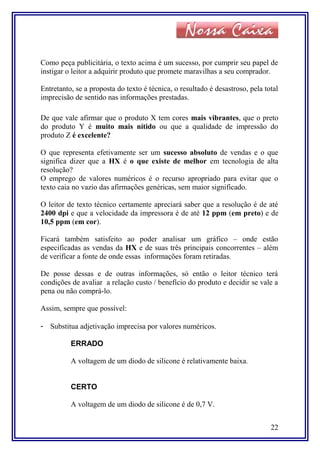 Como peça publicitária, o texto acima é um sucesso, por cumprir seu papel de
instigar o leitor a adquirir produto que promete maravilhas a seu comprador.
Entretanto, se a proposta do texto é técnica, o resultado é desastroso, pela total
imprecisão de sentido nas informações prestadas.
De que vale afirmar que o produto X tem cores mais vibrantes, que o preto
do produto Y é muito mais nítido ou que a qualidade de impressão do
produto Z é excelente?
O que representa efetivamente ser um sucesso absoluto de vendas e o que
significa dizer que a HX é o que existe de melhor em tecnologia de alta
resolução?
O emprego de valores numéricos é o recurso apropriado para evitar que o
texto caia no vazio das afirmações genéricas, sem maior significado.
O leitor de texto técnico certamente apreciará saber que a resolução é de até
2400 dpi e que a velocidade da impressora é de até 12 ppm (em preto) e de
10,5 ppm (em cor).
Ficará também satisfeito ao poder analisar um gráfico – onde estão
especificadas as vendas da HX e de suas três principais concorrentes – além
de verificar a fonte de onde essas informações foram retiradas.
De posse dessas e de outras informações, só então o leitor técnico terá
condições de avaliar a relação custo / benefício do produto e decidir se vale a
pena ou não comprá-lo.
Assim, sempre que possível:
- Substitua adjetivação imprecisa por valores numéricos.
ERRADO
A voltagem de um diodo de silicone é relativamente baixa.
CERTO
A voltagem de um diodo de silicone é de 0,7 V.
22
 